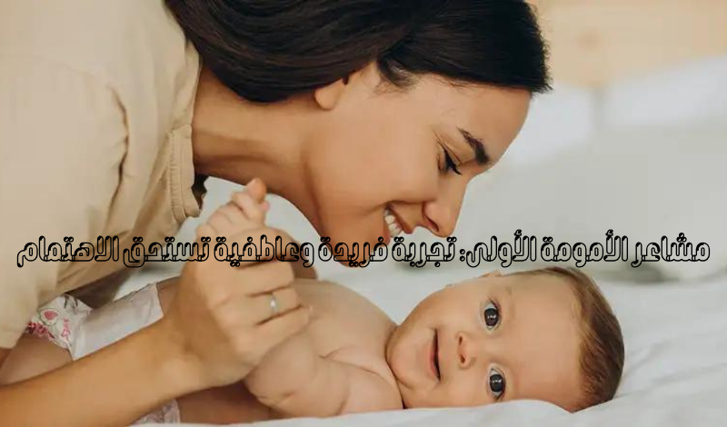 مشاعر الأمومة الأولى: تجربة فريدة وعاطفية تستحق الاهتمام